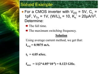 Solved Example
For a CMOS inverter with VDD = 5V, CL =
1pF, VTn = 1V, (W/L)n = 10, Kn` = 20μA/V2.
Determine:
The fall time.
The maximum switching frequency.
Solution
Using average current method, we get that:
Iavg = 0.9875 mA.
tf = 4.05 nSec.
fmax = 1/(2*4.05*10-9) = 0.123 GHz.
 