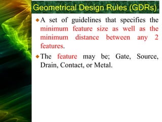 Geometrical Design Rules (GDRs)
A set of guidelines that specifies the
minimum feature size as well as the
minimum distance between any 2
features.
The feature may be; Gate, Source,
Drain, Contact, or Metal.
 