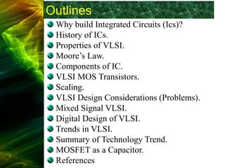 Outlines
Why build Integrated Circuits (Ics)?
History of ICs.
Properties of VLSI.
Moore’s Law.
Components of IC.
VLSI MOS Transistors.
Scaling.
VLSI Design Considerations (Problems).
Mixed Signal VLSI.
Digital Design of VLSI.
Trends in VLSI.
Summary of Technology Trend.
MOSFET as a Capacitor.
References
 
