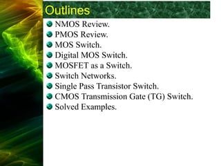 Outlines
NMOS Review.
PMOS Review.
MOS Switch.
Digital MOS Switch.
MOSFET as a Switch.
Switch Networks.
Single Pass Transistor Switch.
CMOS Transmission Gate (TG) Switch.
Solved Examples.
 