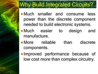 Why Build Integrated Circuits?
Much smaller and consume less
power than the discrete component
needed to build electronic systems.
Much easier to design and
manufacture.
More reliable than discrete
components.
Improved performance because of
low cost more than complex circuitry.
 