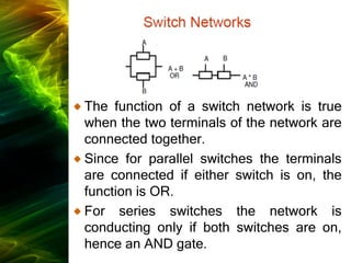 The function of a switch network is true
when the two terminals of the network are
connected together.
Since for parallel switches the terminals
are connected if either switch is on, the
function is OR.
For series switches the network is
conducting only if both switches are on,
hence an AND gate.
 