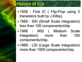 History of ICs
1958 : First IC ( Flip-Flop using 2
transistors built by J.Kilby).
1960 : SSI (Small Scale Integration)
less than 100 components/chip.
1966 : MSI ( Medium Scale
Integration) more than 100
components/chip.
1969 : LSI (Large Scale Integration)
more than 1000 components/chip.
 