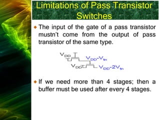 Limitations of Pass Transistor
Switches
The input of the gate of a pass transistor
mustn’t come from the output of pass
transistor of the same type.
If we need more than 4 stages; then a
buffer must be used after every 4 stages.
 