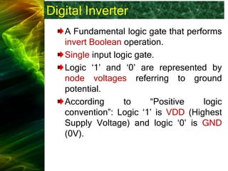 Digital Inverter
A Fundamental logic gate that performs
invert Boolean operation.
Single input logic gate.
Logic ‘1’ and ‘0’ are represented by
node voltages referring to ground
potential.
According to “Positive logic
convention”: Logic ‘1’ is VDD (Highest
Supply Voltage) and logic ‘0’ is GND
(0V).
 