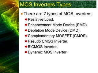 MOS Inverters Types
There are 7 types of MOS Inverters:
Resistive Load.
Enhancement Mode Device (EMD).
Depletion Mode Device (DMD).
Complementary MOSFET (CMOS).
Pseudo CMOS Inverter.
BiCMOS Inverter.
Dynamic MOS Inverter.
 
