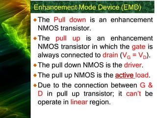 Enhancement Mode Device (EMD)
The Pull down is an enhancement
NMOS transistor.
The pull up is an enhancement
NMOS transistor in which the gate is
always connected to drain (VG = VD).
The pull down NMOS is the driver.
The pull up NMOS is the active load.
Due to the connection between G &
D in pull up transistor; it can’t be
operate in linear region.
 