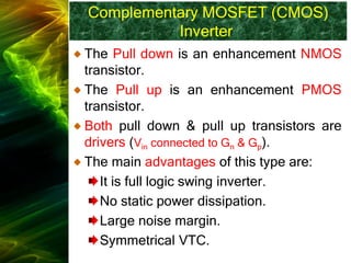 Complementary MOSFET (CMOS)
Inverter
The Pull down is an enhancement NMOS
transistor.
The Pull up is an enhancement PMOS
transistor.
Both pull down & pull up transistors are
drivers (Vin connected to Gn & Gp).
The main advantages of this type are:
It is full logic swing inverter.
No static power dissipation.
Large noise margin.
Symmetrical VTC.
 