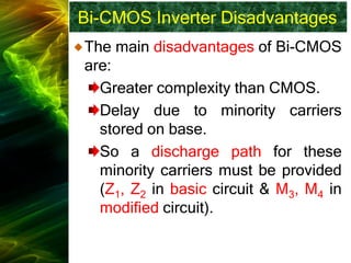 Bi-CMOS Inverter Disadvantages
The main disadvantages of Bi-CMOS
are:
Greater complexity than CMOS.
Delay due to minority carriers
stored on base.
So a discharge path for these
minority carriers must be provided
(Z1, Z2 in basic circuit & M3, M4 in
modified circuit).
 