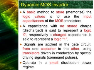 Dynamic MOS Inverter
A basic method to store (memorize) the
logic values is to use the input
capacitances of the MOS transistors
A capacitance with no stored charge
(discharged) is said to represent a logic
‘0’, respectively a charged capacitance is
said to represent a logic "1”.
Signals are applied in the gate circuit,
from one capacitor to the other, using
transistors driven in conduction by special
driving signals (command pulses).
Operate in a small dissipation power
regime.
 