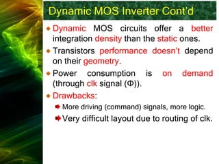 Dynamic MOS Inverter Cont’d
Dynamic MOS circuits offer a better
integration density than the static ones.
Transistors performance doesn’t depend
on their geometry.
Power consumption is on demand
(through clk signal (Φ)).
Drawbacks:
More driving (command) signals, more logic.
Very difficult layout due to routing of clk.
 