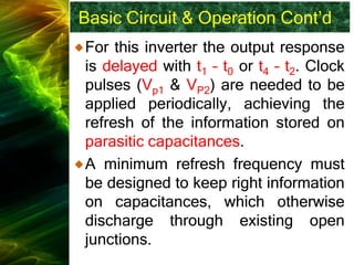 Basic Circuit & Operation Cont’d
For this inverter the output response
is delayed with t1 – t0 or t4 – t2. Clock
pulses (Vp1 & VP2) are needed to be
applied periodically, achieving the
refresh of the information stored on
parasitic capacitances.
A minimum refresh frequency must
be designed to keep right information
on capacitances, which otherwise
discharge through existing open
junctions.
 