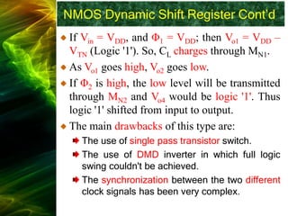 NMOS Dynamic Shift Register Cont’d
If Vin = VDD, and Φ1 = VDD; then Vo1 = VDD –
VTN (Logic '1'). So, CL charges through MN1.
As Vo1 goes high, Vo2 goes low.
If Φ2 is high, the low level will be transmitted
through MN2 and Vo4 would be logic '1'. Thus
logic '1' shifted from input to output.
The main drawbacks of this type are:
The use of single pass transistor switch.
The use of DMD inverter in which full logic
swing couldn't be achieved.
The synchronization between the two different
clock signals has been very complex.
 