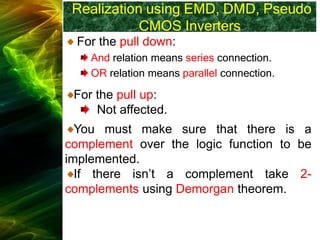 Realization using EMD, DMD, Pseudo
CMOS Inverters
For the pull down:
And relation means series connection.
OR relation means parallel connection.
For the pull up:
Not affected.
You must make sure that there is a
complement over the logic function to be
implemented.
If there isn’t a complement take 2-
complements using Demorgan theorem.
 