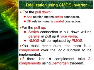 Realization using CMOS Inverter
For the pull down:
And relation means series connection.
OR relation means parallel connection.
For the pull up:
Series connection in pull down will be
parallel in pull up & vice versa.
NMOS will be replaced by PMOS.
You must make sure that there is a
complement over the logic function to be
implemented.
If there isn’t a complement take 2-
complements using Demorgan theorem.
 