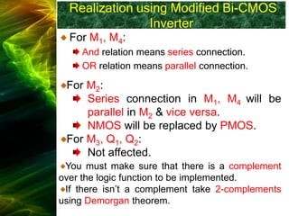 Realization using Modified Bi-CMOS
Inverter
For M1, M4:
And relation means series connection.
OR relation means parallel connection.
For M2:
Series connection in M1, M4 will be
parallel in M2 & vice versa.
NMOS will be replaced by PMOS.
For M3, Q1, Q2:
Not affected.
You must make sure that there is a complement
over the logic function to be implemented.
If there isn’t a complement take 2-complements
using Demorgan theorem.
 