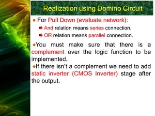 Realization using Domino Circuit
For Pull Down (evaluate network):
And relation means series connection.
OR relation means parallel connection.
You must make sure that there is a
complement over the logic function to be
implemented.
If there isn’t a complement we need to add
static inverter (CMOS Inverter) stage after
the output.
 