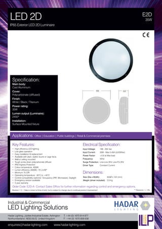 Hadar Lighting, Jubilee Industrial Estate, Ashington
Northumberland, NE63 8UG United Kingdom
enquiries@hadar-lighting.com www.hadar-lighting.com
T: +44 (0) 1670 814 877
F: +44 (0) 1670 858 638
Industrial & Commercial
LED Lighting Solutions
Key Features:
• High efficiency LED lighting
• Low glare operation
• Easy installation & replacement
• Available with plain, eyelid, louvre or cage facia.
• Wall or ceiling mounted
• Tough screw down polycarbonate diffuser
• IP65 Ingress Protection
• Colour temperature: 4000K
• Lumen efficiency (4000K): 70 Lm/W*
• Minimum 75 CRI
• Operating temperature: -30°C to +40°C
• Control compatibility (options): Occupancy (PIR, Microwave), Daylight
• Emergency version available.
• 5 year warranty
E2D
LED 2D
IP65 Exterior LED 2D Luminaire
35W
Applications: Office | Education | Public buildings | Retail & Commercial premises
Electrical Specification:
Input Voltage: 198 - 264 Vac
Input Current: 35W - Max 0.45A (@230Vac)
Power Factor: ≥0.8 at Max load
Frequency: 50Hz
Surge Protection: Line-Line 2KV, Line-FG 2KV
Driver Type: Constant Current
* Tolerance +/- 5%
Specification:
Main body:
Cast Aluminium
Cover:
Polycarbonate (diffused)
Finish:
White / Black / Titanium
Power rating:
35W
Lumen output (Luminaire):
2450*
Installation:
Surface Mounted fixture
Order Code: E2D-A Contact Sales Office for further information regarding control and emergency options.
Revision 1.3 / Data is correct at time of print, but is subject to change due to continual product improvement.
Dimensions:
Size (Dia x Width): 353Ø x 122 (mm)
Weight (driver included): 2.8 Kg
 
