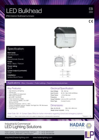 Hadar Lighting, Jubilee Industrial Estate, Ashington
Northumberland, NE63 8UG United Kingdom
enquiries@hadar-lighting.com www.hadar-lighting.com
T: +44 (0) 1670 814 877
F: +44 (0) 1670 858 638
Industrial & Commercial
LED Lighting Solutions
Key Features:
• High efficiency LED lighting
• Fresnel Lens
• Easy installation & replacement
• IP65 Ingress Protection
• 6% ULOR - 72% DLOR
• Colour temperature: 4000K
• Lumen efficiency (4000K): 70 Lm/W*
• Minimum 80 CRI
• Operating temperature: -30°C to +40°C
• Control compatibility (options): Daylight, Part Night Dim, PIR, Microwave
• Emergency version available.
• 5 year warranty
EB
LED Bulkhead
IP65 Exterior Bulkhead luminaire
39W
Applications: Office | Education | Public buildings | Retail & Commercial premises
Electrical Specification:
Input Voltage: 198 - 264 Vac
Input Current: 39.1W - Max 0.45A (@230Vac)
Power Factor: ≥0.9 at Max load
Frequency: 50 Hz
Surge Protection: Line-Line 2KV, Line-FG 2KV
Driver Type: Constant Current
* Tolerance +/- 5%
Specification:
Main body:
Cast Aluminium
Cover:
Polycarbonate (fresnel)
Finish:
White / Black / Titanium
Power rating:
39.1W
Lumen output (Luminaire):
2733*
Installation:
Surface Mount Fixture
Order Code: EB - A Contact Sales Office for further information regarding control and emergency options.
Revision 1.3 / Data is correct at time of print, but is subject to change due to continual product improvement.
Dimensions:
Size: (H x W x D) 339 x 324 x 266 (mm)
Weight (driver included): 4.6 Kg
 