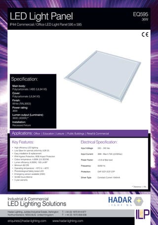 Hadar Lighting, Jubilee Industrial Estate, Ashington
Northumberland, NE63 8UG United Kingdom
enquiries@hadar-lighting.com www.hadar-lighting.com
T: +44 (0) 1670 814 877
F: +44 (0) 1670 858 638
Industrial & Commercial
LED Lighting Solutions
Key Features:
• High efficiency LED lighting
• Low Glare for optimal uniformity UGR 22,
• Easy installation & replacement
• IP44 Ingress Protection, IK06 Impact Protection
• Colour temperature: 4,000K (3.5 SDCM)
• Lumen efficiency (4,000K): 100 Lm/W*
• Minimum 80 CRI
• Operating temperature: -10ºC to +40ºC
• Photobiological Safety tested LED
• Emergency version available (230V)
• 50,000 hours lifetime
• 5 year warranty
Specification:
Main body:
Polycarbonate / ABS (UL94 V0)
Cover:
Polycarbonate (UL94 V0)
Finish:
White (RAL9003)
Power rating:
36W
Lumen output (Luminaire):
3600 (4000K)*
Installation:
Recessed fixture
EQ595
LED Light Panel
IP44 Commercial / Office LED Light Panel 595 x 595
36W
Applications: Office | Education | Leisure | Public Buildings | Retail & Commercial
Electrical Specification:
Input Voltage: 220 - 240 Vac
Input Current: 36W - Max 0.75A (@230Vac)
Power Factor: ≥0,9 at Max load
Frequency: 50/60 Hz
Protection: OVP, SCP, OCP, OTP
Driver Type: Constant Current 1040mA
* Tolerance ± 5%
 