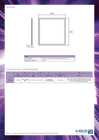 Dimensions:
Revision 1.3 / Data is correct at time of print, but is subject to change due to continual product improvement.
RA595
Size (L x W x H) 595.0mm x 595.0mm x 38.3mm (including driver) ± 2.0
Weight (Driver included) 3.8 Kg
O OO O OO O O OO
Power
Consumption
Bezel Type
Input
Voltage
CCT(K) Installation Type
Dimming Control &
Sensor
Options
EQ595 A = 36W
NB = Narrow
Bezel
A=220~240V 40=4000
R= Recessed
S=Surface Mount
N = No Dim
WA = 50cm cable c/w Wago Winsta 3P connector
WI = 50cm cable c/w Wieland GST-18i-3P connector
SH = 2m cable c/w schuko connector
Ordering Information - EQ595 Ceiling Panel
595
595
13.5
595
595
38.3
 
