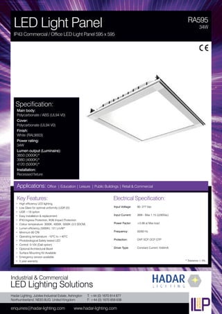 Hadar Lighting, Jubilee Industrial Estate, Ashington
Northumberland, NE63 8UG United Kingdom
enquiries@hadar-lighting.com www.hadar-lighting.com
T: +44 (0) 1670 814 877
F: +44 (0) 1670 858 638
Industrial & Commercial
LED Lighting Solutions
Key Features:
• High efficiency LED lighting
• Low Glare for optimal uniformity (UGR 22)
• UGR <19 option
• Easy installation & replacement
• IP43 Ingress Protection, IK06 Impact Protection
• Colour temperature: 3000K, 4000K, 5000K (3.5 SDCM)
• Lumen efficiency (5000K): 121 Lm/W*
• Minimum 80 CRI
• Operating temperature: -10ºC to +40ºC
• Photobiological Safety tested LED
• Control: 0-10V (Dali option)
• Optional Architectural Bezel
• Surface Mounting Kit Available
• Emergency version available
• 5 year warranty
Specification:
Main body:
Polycarbonate / ABS (UL94 V0)
Cover:
Polycarbonate (UL94 V0)
Finish:
White (RAL9003)
Power rating:
34W
Lumen output (Luminaire):
3850 (3000K)*
3980 (4000K)*
4120 (5000K)*
Installation:
Recessed fixture
RA595
LED Light Panel
IP43 Commercial / Office LED Light Panel 595 x 595
34W
Applications: Office | Education | Leisure | Public Buildings | Retail & Commercial
Electrical Specification:
Input Voltage: 90- 277 Vac
Input Current: 36W - Max 1.15 (@90Vac)
Power Factor: ≥0,98 at Max load
Frequency: 50/60 Hz
Protection: OVP, SCP, OCP, OTP
Driver Type: Constant Current 1040mA
* Tolerance ± 5%
 