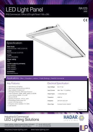 Hadar Lighting, Jubilee Industrial Estate, Ashington
Northumberland, NE63 8UG United Kingdom
enquiries@hadar-lighting.com www.hadar-lighting.com
T: +44 (0) 1670 814 877
F: +44 (0) 1670 858 638
Industrial & Commercial
LED Lighting Solutions
Key Features:
• High efficiency LED lighting
• Glare-Free for optimal uniformity (UGR 22)
• Easy installation & replacement
• IP43 Ingress Protection, IK06 Impact Protection
• Colour temperature: 3000K, 4000K, 5000K (3.5 SDCM)
• Lumen efficiency (5000K): 121 Lm/W*
• Minimum 80 CRI
• Operating temperature: -10ºC to +40ºC
• Photobiological Safety tested LED
• Control: 0-10V (Dali option)
• Emergency version available (110 / 230V)
• 5 year warranty
Specification:
Main body:
Polycarbonate / ABS (UL94 V0)
Cover:
Polycarbonate (UL94 V0)
Finish:
White (RAL9003)
Power rating:
34W
Lumen output (Luminaire):
3850 (3000K)
3980 (4000K)
4120 (5000K)*
Installation:
Recessed fixture
RA123
LED Light Panel
IP43 Commercial / Office LED Light Panel 1195 x 295
34W
Applications: Office | Education | Leisure | Public Buildings | Retail & Commercial
Electrical Specification:
Input Voltage: 90- 277 Vac
Input Current: 36W - Max 1.15 (@90Vac)
Power Factor: ≥0,98 at Max load
Frequency: 50/60 Hz
Protection: OVP, SCP, OCP, OTP
Driver Type: Constant Current 1040mA
* Tolerance ± 5%
 
