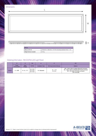 Dimensions:
Revision 1.0 / Data is correct at time of print, but is subject to change due to continual product improvement.
RA123
Size (L x W x H) 1195.0mm x 295.0mm x 73.7mm (including standard driver) ± 2.0
Weight (Driver included) 3.2 Kg
O O OO O O OO
Power
Consumption
Input
Voltage
CCT(K) Installation Type Dimming Control & Sensor Options
RA123 A = 34W A=90~277V
30=3000
40=4000
50=5000
R= Recessed
A= 1-10V
B=DALI
WA = 50cm cable c/w Wago Winsta 3P connector
WI = 50cm cable c/w Wieland GST-18i-3P connector
SH = 2m cable c/w schuko connector
UG=Low UGR
Ordering Information - RA123 IP43 LED Light Panel
L
W
H
 