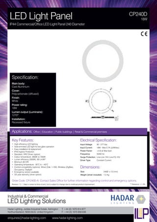Hadar Lighting, Jubilee Industrial Estate, Ashington
Northumberland, NE63 8UG United Kingdom
enquiries@hadar-lighting.com www.hadar-lighting.com
T: +44 (0) 1670 814 877
F: +44 (0) 1670 858 638
Industrial & Commercial
LED Lighting Solutions
Key Features:
• High efficiency LED lighting
• Side-emmited LED light for low glare operation
• Easy installation & replacement
• IP44 Ingress Protection
• Standard / IP67 Driver (option)
• Colour temperature: 2600K to 7000K
• Lumen efficiency (5000K): 80 Lm/W*
• Minimum 80 CRI
• Operating temperature: -30°C to +40°C
• Control compatibility (options): Wired (Dali, 1-10V), Wireless (ZigBee),
Occupancy, Daylight
• Emergency version available.
• 3/5 year warranty (driver option)
CP240D
LED Light Panel
IP44 Commercial/Office LED Light Panel 240 Diameter
18W
Applications: Office | Education | Public buildings | Retail & Commercial premises
Electrical Specification:
Input Voltage: 90 - 277 Vac
Input Current: 18W - Max 0.7A (@90Vac)
Power Factor: ≥0.9 at Max load
Frequency: 50/60 Hz
Surge Protection: Line-Line 1KV, Line-FG 1KV
Driver Type: Constant Current
* Tolerance +/- 5%
Specification:
Main body:
Cast Aluminium
Cover:
Polycarbonate (diffused)
Finish:
White
Power rating:
18W
Lumen output (Luminaire):
1270*
Installation:
Recessed fixture
Order Code: CP-240D-A Contact Sales Office for further information regarding control and emergency options.
Revision 1.3 / Data is correct at time of print, but is subject to change due to continual product improvement.
Dimensions:
Size: 240Ø x 13 (mm)
Weight (driver included): 1.5 Kg
 