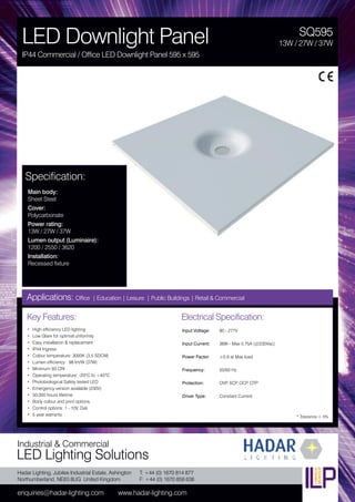 Hadar Lighting, Jubilee Industrial Estate, Ashington
Northumberland, NE63 8UG United Kingdom
enquiries@hadar-lighting.com www.hadar-lighting.com
T: +44 (0) 1670 814 877
F: +44 (0) 1670 858 638
Industrial & Commercial
LED Lighting Solutions
Key Features:
• High efficiency LED lighting
• Low Glare for optimal uniformity
• Easy installation & replacement
• IP44 Ingress
• Colour temperature: 3000K (3.5 SDCM)
• Lumen efficiency : 98 lm/W (37W)
• Minimum 93 CRI
• Operating temperature: -20ºC to +45ºC
• Photobiological Safety tested LED
• Emergency version available (230V)
• 50,000 hours lifetime
• Body colour and print options.
• Control options: 1 - 10V, Dali
• 5 year warranty
Specification:
Main body:
Sheet Steel
Cover:
Polycarbonate
Power rating:
13W / 27W / 37W
Lumen output (Luminaire):
1200 / 2550 / 3620
Installation:
Recessed fixture
SQ595
LED Downlight Panel
IP44 Commercial / Office LED Downlight Panel 595 x 595
13W / 27W / 37W
Applications: Office | Education | Leisure | Public Buildings | Retail & Commercial
Electrical Specification:
Input Voltage: 90 - 277V
Input Current: 36W - Max 0.75A (@230Vac)
Power Factor: ≥0,9 at Max load
Frequency: 50/60 Hz
Protection: OVP, SCP, OCP, OTP
Driver Type: Constant Current
* Tolerance ± 5%
 