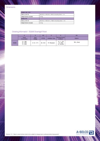 Dimensions:
Revision 1.0 / Data is correct at time of print, but is subject to change due to continual product improvement.
SQ595 13W / 27W
Size (L x W x H) 595.0mm x 595.0mm x 68mm (including driver) ± 2.0
Weight (Driver included) 4.5 Kg
SQ595 37W
Size (L x W x H) 595.0mm x 595.0mm x 108mm (including driver) ± 2.0
Weight (Driver included) 4.5 Kg
O O OO O O OO
Power
Consumption
Input
Voltage
CCT(K) Installation Type
Dimming Control
& Sensor
Options
SQ595
A = 13W
B = 27W
C = 37W
A=90~277V 30=3000 R= Recessed
A = 1 - 10V
B = DALI
N = No Dim
NN = None
Ordering Information - SQ595 Downlight Panel
 