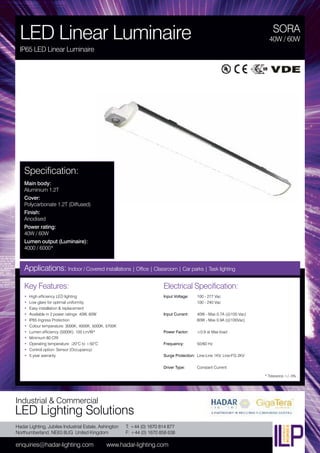 Hadar Lighting, Jubilee Industrial Estate, Ashington
Northumberland, NE63 8UG United Kingdom
enquiries@hadar-lighting.com www.hadar-lighting.com
T: +44 (0) 1670 814 877
F: +44 (0) 1670 858 638
Industrial & Commercial
LED Lighting Solutions
Key Features:
• High efficiency LED lighting
• Low glare for optimal uniformity
• Easy installation & replacement
• Available in 2 power ratings: 40W, 60W
• IP65 Ingress Protection
• Colour temperature: 3000K, 4000K, 5000K, 5700K
• Lumen efficiency (5000K): 100 Lm/W*
• Minimum 80 CRI
• Operating temperature: -20°C to +50°C
• Control option: Sensor (Occupancy)
• 5 year warranty
SORA
LED Linear Luminaire
IP65 LED Linear Luminaire
40W / 60W
Applications: Indoor / Covered installations | Office | Classroom | Car parks | Task lighting
Electrical Specification:
Input Voltage: 100 - 277 Vac
100 - 240 Vac
Input Current: 40W - Max 0.7A (@100 Vac)
60W - Max 0.9A (@100Vac)
Power Factor: ≥0.9 at Max load
Frequency: 50/60 Hz
Surge Protection: Line-Line 1KV, Line-FG 2KV
Driver Type: Constant Current
* Tolerance +/- 5%
Specification:
Main body:
Aluminium 1.2T
Cover:
Polycarbonate 1.2T (Diffused)
Finish:
Anodised
Power rating:
40W / 60W
Lumen output (Luminaire):
4000 / 6000*
 