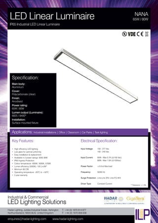 Hadar Lighting, Jubilee Industrial Estate, Ashington
Northumberland, NE63 8UG United Kingdom
enquiries@hadar-lighting.com www.hadar-lighting.com
T: +44 (0) 1670 814 877
F: +44 (0) 1670 858 638
Industrial & Commercial
LED Lighting Solutions
Key Features:
• High efficiency LED lighting
• Low glare for optimal uniformity
• Easy installation & replacement
• Available in 2 power ratings: 65W, 80W
• IP65 Ingress Protection
• Colour temperature: 4000K, 5000K, 5700K
• Lumen efficiency (5000K): 105 Lm/W*
• Minimum 80 CRI
• Operating temperature: -20ºC to +50ºC
• 5 year warranty
Specification:
Main body:
Aluminium
Cover:
Polycarbonate (clear)
Finish:
Anodised
Power rating:
65W / 80W
Lumen output (Luminaire):
6825 / 8400*
Installation:
Surface mounted fixture
NANA
LED Linear Luminaire
IP65 Industrial LED Linear Luminaire
65W / 80W
Applications: Industrial installations | Office | Classroom | Car Parks | Task lighting
Electrical Specification:
Input Voltage: 100 - 277 Vac
100 - 240 Vac
Input Current: 65W - Max 0.7A (@100 Vac)
80W - Max 1.0A (@100Vac)
Power Factor: ≥0.9 at Max load
Frequency: 50/60 Hz
Surge Protection: Line-Line 2KV, Line-FG 4KV
Driver Type: Constant Current
* Tolerance +/- 5%
 