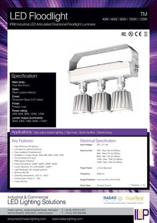 Hadar Lighting, Jubilee Industrial Estate, Ashington
Northumberland, NE63 8UG United Kingdom
enquiries@hadar-lighting.com www.hadar-lighting.com
T: +44 (0) 1670 814 877
F: +44 (0) 1670 858 638
Industrial & Commercial
LED Lighting Solutions
Key Features:
• High efficiency LED lighting
• Low Glare for optimal uniformity
• Easy installation & replacement
• Available in 5 power ratings: 40W, 60W, 80W, 100W, 120W
• Tilt and Rotate LED head
• IP66 Ingress Protection
• Colour temperature: 3000K, 4000K, 5000K, 6500K
• Lumen efficiency: 91 Lm/W (5000K, 120W)*
• Light Distribution 30° (straight position)
• Minimum 80 CRI
• Operating temperature: -30°C to +60°C
• Control option: Wired (1 - 10V)
• 5 year warranty
Specification:
Main body:
Cast Aluminium
Optic:
Silver coated reflector
Cover:
Tempered Glass 3.0T (clear)
Finish:
Powder coat
Power rating:
40W, 60W, 80W, 100W, 120W
Lumen output (Luminaire):
3640, 5460, 7360, 9400, 11400*
TM
LED Floodlight
IP66 Industrial LED Articulated Directional Floodlight Luminaire
40W / 60W / 80W / 100W / 120W
Applications: High output outdoor lighting | High-mast | Sports facilities | Warehousing
Electrical Specification:
Input Voltage: 200 - 277 Vac
Input Current: 40W - Max 0.5A (@100Vac)
60W - Max 0.7A (@100Vac)
80W - Max 1.0A (@100Vac)
100W - Max 1.25A (@100Vac)
120W - Max 1.55A (@100Vac)
Power Factor: ≥0.9 at Max load
Frequency: 50/60 Hz
Surge Protection: Line-Line 2KV, Line-FG 4KV
Driver Type: Constant Current * Tolerance +/- 5%
 
