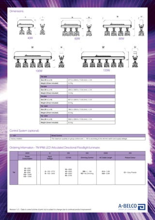 Dimensions:
Revision 1.0 / Data is correct at time of print, but is subject to change due to continual product improvement.
Control System (optional):
1 - 10V Wired Control
Factory installed The maximum quantity on group control over 1 - 10V is according to the dimmer switch and supply wattage
Ordering Information - TM IP66 LED Articulated Directional Floodlight luminaire:
TM 40W
Size (W x L x H) 377.2 x 330.6 x 113.8 (mm) ± 2.0
Weight (Driver included) 4.2 Kg
TM 60W
Size (W x L x H) 426.2 x 330.6 x 113.8 (mm) ± 2.0
Weight (Driver included) 4.5 Kg
TM 80W
Size (W x L x H) 607.2 x 330.6 x 113.8 (mm) ± 2.0
Weight (Driver included) 6.0 Kg
TM 100W
Size (W x L x H) 786.2 x 330.6 x 113.8 (mm) ± 2.0
Weight (Driver included) 6.5 Kg
TM 120W
Size (W x L x H) 939.2 x 330.6 x 113.8 (mm) ± 2.0
Weight (Driver included) 9.5 Kg
40W 60W 80W
100W 120W
OOO - O OO OO OOO OO
Power
Consumption
Input
Voltage
CCT(K) Dimming Control AC Cable Length Fixture Colour
TM
40=40W
60=60W
80=80W
100=100W
120=120W
-
A=100~277V
B=100~240V
30=3000
40=4000
50=5000
65=5700
BM=1 - 10V
ND=No Dimming
A15=1.5M
A30=3.0M
G1=Grey Powder
 