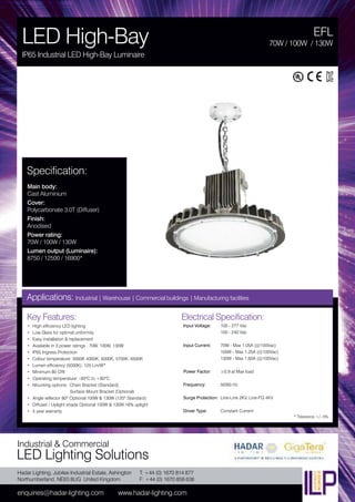 Hadar Lighting, Jubilee Industrial Estate, Ashington
Northumberland, NE63 8UG United Kingdom
enquiries@hadar-lighting.com www.hadar-lighting.com
T: +44 (0) 1670 814 877
F: +44 (0) 1670 858 638
Industrial & Commercial
LED Lighting Solutions
Key Features:
• High efficiency LED lighting
• Low Glare for optimal uniformity
• Easy installation & replacement
• Available in 3 power ratings : 70W, 100W, 130W
• IP65 Ingress Protection
• Colour temperature: 3000K 4000K, 5000K, 5700K, 6500K
• Lumen efficiency (5000K): 125 Lm/W*
• Minimum 80 CRI
• Operating temperature: -30ºC to +60ºC
• Mounting options: Chain Bracket (Standard),
Surface Mount Bracket (Optional)
• Angle reflector 80º Optional 100W & 130W (120º Standard)
• Diffuser / Uplight shade Optional 100W & 130W 16% uplight
• 5 year warranty
Specification:
Main body:
Cast Aluminium
Cover:
Polycarbonate 3.0T (Diffuser)
Finish:
Anodised
Power rating:
70W / 100W / 130W
Lumen output (Luminaire):
8750 / 12500 / 16900*
EFL
LED High-Bay
IP65 Industrial LED High-Bay Luminaire
70W / 100W / 130W
Applications: Industrial | Warehouse | Commercial buildings | Manufacturing facilities
Electrical Specification:
Input Voltage: 100 - 277 Vac
100 - 240 Vac
Input Current: 70W - Max 1.05A (@100Vac)
100W - Max 1.25A (@100Vac)
130W - Max 1.60A (@100Vac)
Power Factor: ≥0.9 at Max load
Frequency: 50/60 Hz
Surge Protection: Line-Line 2KV, Line-FG 4KV
Driver Type: Constant Current
* Tolerance +/- 5%
 