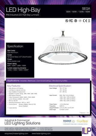 Hadar Lighting, Jubilee Industrial Estate, Ashington
Northumberland, NE63 8UG United Kingdom
enquiries@hadar-lighting.com www.hadar-lighting.com
T: +44 (0) 1670 814 877
F: +44 (0) 1670 858 638
Industrial & Commercial
LED Lighting Solutions
Key Features:
• High efficiency LED lighting
• Low Glare for optimal uniformity
• Easy installation & replacement
• Available in 4 power ratings : 80W, 100W, 130W, 160W
• IP65 Ingress Protection
• Colour temperature: 4000K, 5000K, 5700K, 6500K
• Lumen efficiency (5000K): 130 Lm/W*
• Minimum 80 CRI
• Operating temperature: -30ºC to +60ºC
• Control options: Wireless (ZigBee), Wired (0-10V)
Sensor (Daylight)
• 5 year warranty
Specification:
Main body:
Cast Aluminium
Cover:
Tempered Glass 3.2T (clear/frosted)
Finish:
White powder coat
Power rating:
80W / 100W / 130W / 160W
Lumen output (Luminaire):
10400 / 13000 / 16900 / 20800*
SEGA
LED High-Bay
IP65 Industrial LED High-Bay Luminaire
80W / 100W / 130W / 160W
Applications: Industrial | Warehouse | Commercial buildings | Manufacturing facilities
Electrical Specification:
Input Voltage: 100 - 277 Vac
100 - 240 Vac
347 - 480 Vac
Input Current: 80W - Max 1.0A (@100Vac)
100W - Max 1.25A (@100Vac)
130W - Max 1.60A (@100Vac)
160W - Max 2.00A (@100Vac)
Power Factor: ≥0.9 at Max load
Frequency: 50/60 Hz
Surge Protection: Line-Line 2KV, Line-FG 4KV
Driver Type: Constant Current
* Tolerance +/- 5%
 