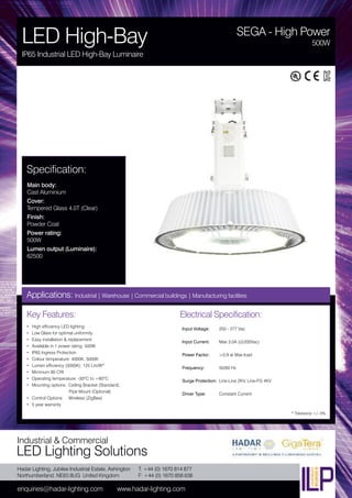 Hadar Lighting, Jubilee Industrial Estate, Ashington
Northumberland, NE63 8UG United Kingdom
enquiries@hadar-lighting.com www.hadar-lighting.com
T: +44 (0) 1670 814 877
F: +44 (0) 1670 858 638
Industrial & Commercial
LED Lighting Solutions
Key Features:
• High efficiency LED lighting
• Low Glare for optimal uniformity
• Easy installation & replacement
• Available in 1 power rating: 500W
• IP65 Ingress Protection
• Colour temperature: 4000K, 5000K
• Lumen efficiency (5000K): 125 Lm/W*
• Minimum 80 CRI
• Operating temperature: -30ºC to +60ºC
• Mounting options: Ceiling Bracket (Standard),
Pipe Mount (Optional)
• Control Options: Wireless (ZigBee)
• 5 year warranty
Specification:
Main body:
Cast Aluminium
Cover:
Tempered Glass 4.0T (Clear)
Finish:
Powder Coat
Power rating:
500W
Lumen output (Luminaire):
62500
SEGA - High Power
LED High-Bay
IP65 Industrial LED High-Bay Luminaire
500W
Applications: Industrial | Warehouse | Commercial buildings | Manufacturing facilities
Electrical Specification:
Input Voltage: 200 - 277 Vac
Input Current: Max 3.0A (@200Vac)
Power Factor: ≥0.9 at Max load
Frequency: 50/60 Hz
Surge Protection: Line-Line 2KV, Line-FG 4KV
Driver Type: Constant Current
* Tolerance +/- 5%
 