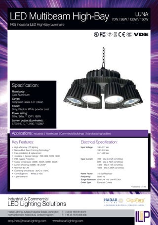 Hadar Lighting, Jubilee Industrial Estate, Ashington
Northumberland, NE63 8UG United Kingdom
enquiries@hadar-lighting.com www.hadar-lighting.com
T: +44 (0) 1670 814 877
F: +44 (0) 1670 858 638
Industrial & Commercial
LED Lighting Solutions
Key Features:
• High efficiency LED lighting
• Narrow Multi Beam Forming Technology™
• Easy installation & replacement
• Available in 4 power ratings : 70W, 98W, 130W, 160W
• IP65 Ingress Protection
• Colour temperature: 3000K, 4000K, 5000K, 6500K
• Lumen efficiency (5000K): 96 Lm/W*
• Minimum 80 CRI
• Operating temperature: -30ºC to +60ºC
• Control options: Wired (0-10V)
• 5 year warranty
Specification:
Main body:
Cast Aluminium
Cover:
Tempered Glass 3.0T (clear)
Finish:
Grey, Black or White powder coat
Power rating:
70W / 98W / 130W / 160W
Lumen output (Luminaire):
6720 / 9310 / 12480 / 15360*
LUNA
LED Multibeam High-Bay
IP65 Industrial LED High-Bay Luminaire
70W / 98W / 130W / 160W
Applications: Industrial | Warehouse | Commercial buildings | Manufacturing facilities
Electrical Specification:
Input Voltage: 100 - 277 Vac
100 - 240 Vac
347 - 480 Vac
Input Current: 70W - Max 0.615A (@120Vac)
80W - Max 0.792A (@120Vac)
130W - Max 1.11A (@120Vac)
160W - Max 1.336A (@120Vac)
Power Factor: ≥0.9 at Max load
Frequency: 50/60 Hz
Surge Protection: Line-Line 1KV, Line-FG 2KV
Driver Type: Constant Current
* Tolerance +/- 5%
 