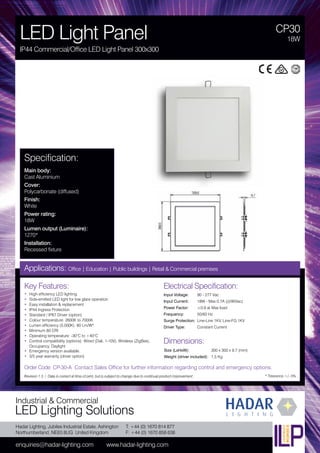 Hadar Lighting, Jubilee Industrial Estate, Ashington
Northumberland, NE63 8UG United Kingdom
enquiries@hadar-lighting.com www.hadar-lighting.com
T: +44 (0) 1670 814 877
F: +44 (0) 1670 858 638
Industrial & Commercial
LED Lighting Solutions
Key Features:
• High efficiency LED lighting
• Side-emitted LED light for low glare operation
• Easy installation & replacement
• IP44 Ingress Protection
• Standard / IP67 Driver (option)
• Colour temperature: 2600K to 7000K
• Lumen efficiency (5,000K): 80 Lm/W*
• Minimum 80 CRI
• Operating temperature: -30°C to +40°C
• Control compatibility (options): Wired (Dali, 1-10V), Wireless (ZigBee),
Occupancy, Daylight
• Emergency version available.
• 3/5 year warranty (driver option)
CP30
LED Light Panel
IP44 Commercial/Office LED Light Panel 300x300
18W
Applications: Office | Education | Public buildings | Retail & Commercial premises
Electrical Specification:
Input Voltage: 90 - 277 Vac
Input Current: 18W - Max 0.7A (@90Vac)
Power Factor: ≥0.9 at Max load
Frequency: 50/60 Hz
Surge Protection: Line-Line 1KV, Line-FG 1KV
Driver Type: Constant Current
* Tolerance +/- 5%
Specification:
Main body:
Cast Aluminium
Cover:
Polycarbonate (diffused)
Finish:
White
Power rating:
18W
Lumen output (Luminaire):
1270*
Installation:
Recessed fixture
Order Code: CP-30-A Contact Sales Office for further information regarding control and emergency options.
Revision 1.3 / Data is correct at time of print, but is subject to change due to continual product improvement.
Dimensions:
Size (LxHxW): 300 x 300 x 9.7 (mm)
Weight (driver included): 1.5 Kg
 