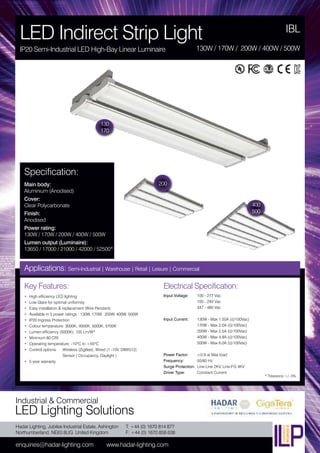 Hadar Lighting, Jubilee Industrial Estate, Ashington
Northumberland, NE63 8UG United Kingdom
enquiries@hadar-lighting.com www.hadar-lighting.com
T: +44 (0) 1670 814 877
F: +44 (0) 1670 858 638
Industrial & Commercial
LED Lighting Solutions
Key Features:
• High efficiency LED lighting
• Low Glare for optimal uniformity
• Easy installation & replacement (Wire Pendant)
• Available in 5 power ratings : 130W, 170W, 200W, 400W, 500W
• IP20 Ingress Protection
• Colour temperature: 3000K, 4000K, 5000K, 5700K
• Lumen efficiency (5000K): 105 Lm/W*
• Minimum 80 CRI
• Operating temperature: -10ºC to +55ºC
• Control options: Wireless (ZigBee), Wired (1 -10V, DMX512)
Sensor ( Occupancy, Daylight )
• 5 year warranty
Specification:
Main body:
Aluminium (Anodised)
Cover:
Clear Polycarbonate
Finish:
Anodised
Power rating:
130W / 170W / 200W / 400W / 500W
Lumen output (Luminaire):
13650 / 17000 / 21000 / 42000 / 52500*
IBL
LED Indirect Strip Light
IP20 Semi-Industrial LED High-Bay Linear Luminaire 130W / 170W / 200W / 400W / 500W
130
170
200
Applications: Semi-Industrial | Warehouse | Retail | Leisure | Commercial
Electrical Specification:
Input Voltage: 100 - 277 Vac
100 - 240 Vac
347 - 480 Vac
Input Current: 130W - Max 1.55A (@100Vac)
170W - Max 2.0A (@100Vac)
200W - Max 2.5A (@100Vac)
400W - Max 4.8A (@100Vac)
500W - Max 6.0A (@100Vac)
Power Factor: ≥0.9 at Max load
Frequency: 50/60 Hz
Surge Protection: Line-Line 2KV, Line-FG 4KV
Driver Type: Constant Current
* Tolerance +/- 5%
400
500
 