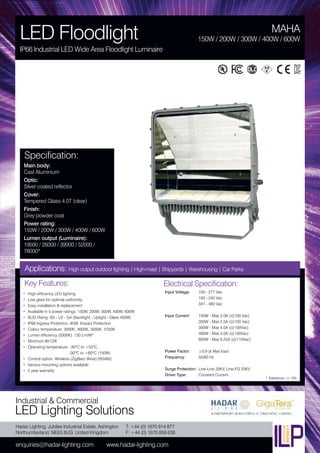 Hadar Lighting, Jubilee Industrial Estate, Ashington
Northumberland, NE63 8UG United Kingdom
enquiries@hadar-lighting.com www.hadar-lighting.com
T: +44 (0) 1670 814 877
F: +44 (0) 1670 858 638
Industrial & Commercial
LED Lighting Solutions
Key Features:
• High efficiency LED lighting
• Low glare for optimal uniformity
• Easy installation & replacement
• Available in 5 power ratings: 150W, 200W, 300W, 400W, 600W
• BUG Ratng: B3 - U2 - G4 (Backlight - Uplight - Glare 400W)
• IP66 Ingress Protection. IK08 Impact Protection
• Colour temperature: 3000K, 4000K, 5000K, 5700K
• Lumen efficiency (5000K): 130 Lm/W*
• Minimum 80 CRI
• Operating temperature: -30ºC to +55ºC
-30ºC to +60ºC (150W)
• Control option: Wireless (ZigBee) Wired (RS485)
• Various mounting options available
• 5 year warranty
Specification:
Main body:
Cast Aluminium
Optic:
Silver coated reflector
Cover:
Tempered Glass 4.0T (clear)
Finish:
Grey powder coat
Power rating:
150W / 200W / 300W / 400W / 600W
Lumen output (Luminaire):
19500 / 26000 / 39000 / 52000 /
78000*
MAHA
LED Floodlight
IP66 Industrial LED Wide Area Floodlight Luminaire
150W / 200W / 300W / 400W / 600W
Applications: High output outdoor lighting | High-mast | Shipyards | Warehousing | Car Parks
Electrical Specification:
Input Voltage: 100 - 277 Vac
100 - 240 Vac
347 - 480 Vac
Input Current: 150W - Max 2.0A (@100 Vac)
200W - Max 2.5A (@100 Vac)
300W - Max 4.0A (@100Vac)
400W - Max 5.0A (@100Vac)
600W - Max 6.25A (@110Vac)
Power Factor: ≥0.9 at Max load
Frequency: 50/60 Hz
Surge Protection: Line-Line 20KV, Line-FG 20KV
Driver Type: Constant Current
* Tolerance +/- 5%
 