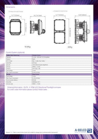 Dimensions:
Revision 1.3 / Data is correct at time of print, but is subject to change due to continual product improvement.
Control System (optional):
ZigBee (Mesh Networking) Wireless Control
Standard 2.4 GHz - IEEE 802.15.4 (Compatible)
Network Mesh
RF Tx Power Max. +8 dBm (Typ. 5 dBm)
Data Rate 250 kbps
Security 128 bit AES Encryption Algorithms
Dimmer PWM, 0 – 10 Vdc
Antenna Omni Type, 2 dBi
Input Voltage 15 Vdc
Max. Power Consumption 0.3 W (@15Vdc)
RS-485 Wired Control
Input Voltage 15 Vdc
Max. Power Consumption 0.2 W (@15Vdc)
Communication Method RS-485
Data Rate 38400bps, 8-N-1
Dimmer Level PWM, 0 – 10 Vdc
Ordering Information - SUFA - X IP66 LED Directional Floodlight luminaire:
For order code information please contact Hadar sales
16.6Kg 32Kg
 