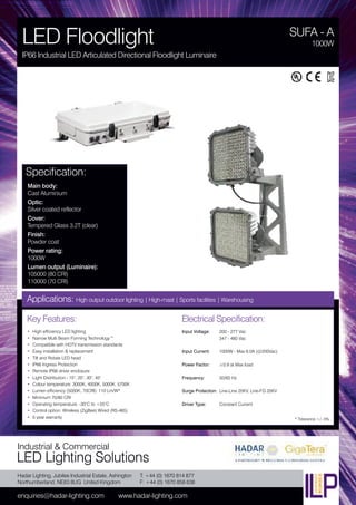 Hadar Lighting, Jubilee Industrial Estate, Ashington
Northumberland, NE63 8UG United Kingdom
enquiries@hadar-lighting.com www.hadar-lighting.com
T: +44 (0) 1670 814 877
F: +44 (0) 1670 858 638
Industrial & Commercial
LED Lighting Solutions
Key Features:
• High efficiency LED lighting
• Narrow Multi Beam Forming Technology™
• Compatible with HDTV transmission standards
• Easy installation & replacement
• Tilt and Rotate LED head
• IP66 Ingress Protection
• Remote IP66 driver enclosure
• Light Distribution - 15°, 20°, 30°, 45°
• Colour temperature: 3000K, 4000K, 5000K, 5700K
• Lumen efficiency (5000K, 70CRI): 110 Lm/W*
• Minimum 70/80 CRI
• Operating temperature: -30°C to +55°C
• Control option: Wireless (ZigBee) Wired (RS-485)
• 5 year warranty
Specification:
Main body:
Cast Aluminium
Optic:
Silver coated reflector
Cover:
Tempered Glass 3.2T (clear)
Finish:
Powder coat
Power rating:
1000W
Lumen output (Luminaire):
105000 (80 CRI)
110000 (70 CRI)
SUFA - A
LED Floodlight
IP66 Industrial LED Articulated Directional Floodlight Luminaire
1000W
Applications: High output outdoor lighting | High-mast | Sports facilities | Warehousing
Electrical Specification:
Input Voltage: 200 - 277 Vac
347 - 480 Vac
Input Current: 1000W - Max 6.0A (@200Vac)
Power Factor: ≥0.9 at Max load
Frequency: 50/60 Hz
Surge Protection: Line-Line 20KV, Line-FG 20KV
Driver Type: Constant Current
* Tolerance +/- 5%
 