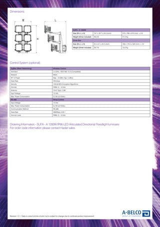 Dimensions:
Revision 1.0 / Data is correct at time of print, but is subject to change due to continual product improvement.
Control System (optional):
ZigBee (Mesh Networking) Wireless Control
Standard 2.4 GHz - IEEE 802.15.4 (Compatible)
Network Mesh
RF Tx Power Max. +8 dBm (Typ. 5 dBm)
Data Rate 250 kbps
Security 128 bit AES Encryption Algorithms
Dimmer PWM, 0 – 10 Vdc
Antenna Omni Type, 2 dBi
Input Voltage 15 Vdc
Max. Power Consumption 0.3 W (@15Vdc)
RS-485 Wired Control
Input Voltage 15 Vdc
Max. Power Consumption 0.2 W (@15Vdc)
Communication Method RS-485
Data Rate 38400bps, 8-N-1
Dimmer Level PWM, 0 – 10 Vdc
Ordering Information - SUFA - A 1200W IP66 LED Articulated Directional Floodlight luminaire:
For order code information please contact Hadar sales
SUFA - A 1200W
Size (W x L x H) 18.7 x 30.7 x 24.0 (inch) 475 x 780 x 610 (mm) ± 2.0
Weight (Driver included) 46.3 lb 21.0 Kg
Driver Box
Size (W x L x H) 6.3 x 6.7 x 20.5 (inch) 160 x 170.5 x 520 (mm) ± 2.0
Weight (Driver included) 28.7 lb 13.0 Kg
 