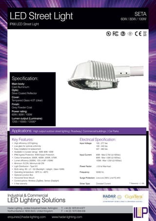 Hadar Lighting, Jubilee Industrial Estate, Ashington
Northumberland, NE63 8UG United Kingdom
enquiries@hadar-lighting.com www.hadar-lighting.com
T: +44 (0) 1670 814 877
F: +44 (0) 1670 858 638
Industrial & Commercial
LED Lighting Solutions
Key Features:
• High efficiency LED lighting
• Low glare for optimal uniformity
• Easy installation & replacement
• Available in 3 power ratings : 60W, 80W, 100W
• IP66 Ingress Protection. IK08 Impact Protection.
• Colour temperature: 3000K, 4000K, 5000K, 5700K
• Lumen efficiency (5000K): 125 Lm/W* (100W)
• Minimum 70 CRI / Minimum 80 CRI
• Light Distribution - Type II-S
• BUG rating: B3 - U1 - G3 (Backlight - Uplight - Glare 100W)
• Operating temperature: -30ºC to +60ºC
• Optional Junction Box
• Horizontal Tenon Mount
• Control options: Wireless (ZigBee). Sensor (Daylight)
• 5 Year warranty
Specification:
Main body:
Cast Aluminium
Optic:
Silver Coated Reflector
Cover:
Tempered Glass 4.0T (clear)
Finish:
Grey Powder Coat
Power rating:
60W / 80W / 100W
Lumen output (Luminaire):
7200 / 10000 / 12500*
SETA
LED Street Light
IP66 LED Street Light
60W / 80W / 100W
Applications: High output outdoor street lighting| Roadway| Commercial buildings | Car Parks
Electrical Specification:
Input Voltage: 100 - 277 Vac
100 - 240 Vac
347 - 480 Vac
Input Current: 60W - Max 0.75A (@100Vac)
80W - Max 1.00A (@100Vac)
100W - Max 1.25A (@100Vac)
Power Factor: ≥0.9 at Max load
Frequency: 50/60 Hz
Surge Protection: Line-Line 20KV, Line-FG 4KV
Driver Type: Constant Current * Tolerance +/- 5%
 