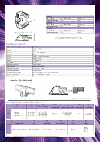 SETA 60W
Size (L x W x H) 15.7 x 16.3 x 6.2 (inch) 398 x 415 x 157
Weight (Driver included) 9.9 lb 4.5 Kg
SETA 80W
Size (L x W x H) 15.7 x 16.3 x 6.2 (inch) 398 x 415 x 157
Weight (Driver included) 9.9 lb 4.5 Kg
SETA 100W
Size (L x W x H) 15.7 x 16.3 x 6.2 (inch) 398 x 415 x 157
Weight (Driver included) 9.9 lb 4.5 Kg
OOO - O OOO OOO O OOO O
Power
Consumption
Input
Voltage
CCCT (K) / CRI (Ra)
Distribution Type Dimming Control & Sensor Surge Protector Junction Box
SET
060=60W
080=80W
100=100W
A=100~277V
B=100~240V
C=347~480V
508=5000K / 80Ra
507=5000K / 70Ra
578=5700K / 80Ra
577=5700K / 70Ra
2S0=Type II-S
A=Daylight Sensor
G=Daylight + ZigBee
Z=ZigBee
N=None
S=Yes
N=None
J=Junction Box
Ordering Information - SETA IP66 LED Street Light:
Control System (optional):
ZigBee (Mesh Networking) Wireless Control
Standard 2.4 GHz - IEEE 802.15.4 (Compatible)
Network Mesh
RF Tx Power Max. +8 dBm (Typ. 6 dBm)
Data Rate 250 kbps
Security 128 bit AES Encryption Algorithms
Dimmer PWM, 0 – 10 Vdc
Antenna Omni Type, 2 dBi
Input Voltage 15 Vdc
Max. Power Consumption 0.3 W (@15Vdc)
Daylight Sensor Smart Sensor Module
Operating Voltage Range 5 - 50 Vdc (TYP.. 15 Vdc)
Max. Power Consumption 0.6 W (@(15 Vdc
Detectable Illumination Range 9.2 - 92 fc (Default: 64fc) / 100 - 1000 lx (Default: 500 lx)
LED Light Bi - Level Setting 0% - 30% (Adjustable) / 10% (Default)
Output Signal PWM
Mounting Type: 60.5mm Diameter Pipe
OOO OOO OO OOO OO OO
Installation Type Size Fixture Colour Cable Type / Length Option Region
PMH=Pole Mount Horizontal NNN=Not Applicable G1=Grey Powder A15=AC Cable 1.5m NN=None
KC=KC
PS=PSE
CE=CE
UL=UL
Revision 1.3 / Data is correct at time of print, but is subject to change due to continual product improvement.
 