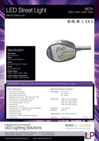 Hadar Lighting, Jubilee Industrial Estate, Ashington
Northumberland, NE63 8UG United Kingdom
enquiries@hadar-lighting.com www.hadar-lighting.com
T: +44 (0) 1670 814 877
F: +44 (0) 1670 858 638
Industrial & Commercial
LED Lighting Solutions
Key Features:
• High efficiency LED lighting
• Low glare for optimal uniformity
• Easy installation & replacement
• Available in 4 power ratings : 100W, 130W, 150W, 180W
• IP66 Ingress Protection. IK08 Impact Protection.
• Colour temperature: 4000K, 5000K, 5700K
• Lumen efficiency (5000K): 130 Lm/W*
• Minimum 80 CRI
• Light Distribution - Type III-S
• BUG rating: B4 - U1 - G4 (Backlight - Uplight - Glare 180W)
• Operating temperature: -30ºC to +60ºC
• Optional Junction Box
• Horizontal Tenon Mount
• Control options: Wireless (ZigBee). Sensor (Daylight)
• 5 Year warranty
Specification:
Main body:
Cast Aluminium
Optic:
Silver Coated Reflector
Cover:
Tempered Glass 4.0T (clear)
Finish:
Grey powder coat
Power rating:
100W / 130W / 150W / 180W
Lumen output (Luminaire):
13000 / 16900 / 19500 / 23400*
META
LED Street Light
IP66 LED Street Light
100W / 130W / 150W / 180W
Applications: High output outdoor street lighting| Roadway| Commercial buildings | Car Parks
Electrical Specification:
Input Voltage: 100 - 277 Vac
100 - 240 Vac
347 - 480 Vac
Input Current: 100W - Max 1.25A (@100Vac)
130W - Max 1.55A (@100Vac)
150W - Max 1.90A (@100Vac)
180W - Max 2.30A (@100Vac)
Power Factor: ≥0.9 at Max load
Frequency: 50/60 Hz
Surge Protection: Line-Line 20KV, Line-FG 4KV
Driver Type: Constant Current * Tolerance +/- 5%
 