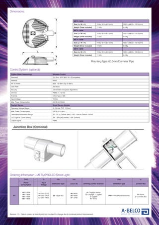 Dimensions:
Mounting Type: 60.5mm Diameter Pipe
Revision 1.3 / Data is correct at time of print, but is subject to change due to continual product improvement.
META 100W
Size (L x W x H) 19.9 x 18.9 x 6.0 (inch) 505.0 x 480.0 x 152.8 (mm)
Weight (Driver included) 17.6 lb 8.0 Kg
META 130W
Size (L x W x H) 19.9 x 18.9 x 6.0 (inch) 505.0 x 480.0 x 152.8 (mm)
Weight (Driver included) 17.6 lb 8.0 Kg
META 150W
Size (L x W x H) 19.9 x 18.9 x 6.0 (inch) 505.0 x 480.0 x 152.8 (mm)
Weight (Driver included) 17.6 lb 8.0 Kg
META 180W
Size (L x W x H) 19.9 x 18.9 x 6.0 (inch) 505.0 x 480.0 x 152.8 (mm)
Weight (Driver included) 17.6 lb 8.0 Kg
OOO - O OO OO O OOO O
Power
Consumption
Input
Voltage
Distribution Type CCCT (K) Dimming Control & Sensor Installation Type Junction Box
MT
100=100W
130=130W
150=150W
180=180W
A=100~277V
B=100~240V
C=347~480V
3S =Type III-S
40=4000
50=5000
57=5700
A=Daylight Sensor
G=Daylight + ZigBee
Z=ZigBee
N=None
PMH=Pole Mount Horizontal
N=None
J=Junction Box
Ordering Information - META IP66 LED Street Light:
Control System (optional):
ZigBee (Mesh Networking) Wireless Control
Standard 2.4 GHz - IEEE 802.15.4 (Compatible)
Network Mesh
RF Tx Power Max. +8 dBm (Typ. 6 dBm)
Data Rate 250 kbps
Security 128 bit AES Encryption Algorithms
Dimmer PWM, 0 – 10 Vdc
Antenna Omni Type, 2 dBi
Input Voltage 15 Vdc
Max. Power Consumption 0.3 W (@15Vdc)
Daylight Sensor Smart Sensor Module
Operating Voltage Range 5 - 50 Vdc (TYP.. 15 Vdc)
Max. Power Consumption 0.6 W (@15 Vdc)
Detectable Illumination Range 9.2 - 92 fc (Default: 64fc) / 100 - 1000 lx (Default: 500 lx)
LED Light Bi - Level Setting 0% - 30% (Adjustable) / 10% (Default)
Output Signal PWM
 