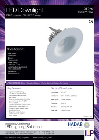 Hadar Lighting, Jubilee Industrial Estate, Ashington
Northumberland, NE63 8UG United Kingdom
enquiries@hadar-lighting.com www.hadar-lighting.com
T: +44 (0) 1670 814 877
F: +44 (0) 1670 858 638
Industrial & Commercial
LED Lighting Solutions
Key Features:
• High efficiency LED lighting
• Low Glare for optimal uniformity
• Easy installation & replacement
• IP44 Ingress
• Colour temperature: 3000K (3.5 SDCM)
• Lumen efficiency : 98 lm/W (37W)
• Minimum 93 CRI
• Operating temperature: -20ºC to +45ºC
• Photobiological Safety tested LED
• Emergency version available (230V)
• 50,000 hours lifetime
• Body colour and print options.
• Control options: 1 - 10V, Dali
• 5 year warranty
Specification:
Main body:
Sheet Steel
Cover:
Polycarbonate
Power rating:
13W / 27W / 37W
Lumen output (Luminaire):
1200 / 2550 / 3620
Installation:
Recessed fixture
XL275
LED Downlight
IP44 Commercial / Office LED Downlight
12W / 27W / 37W
Applications: Office | Education | Leisure | Public Buildings | Retail & Commercial
Electrical Specification:
Input Voltage: 90 - 277V
Input Current: 36W - Max 0.75A (@230Vac)
Power Factor: ≥0,9 at Max load
Frequency: 50/60 Hz
Protection: OVP, SCP, OCP, OTP
Driver Type: Constant Current
* Tolerance ± 5%
 